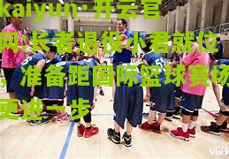 kaiyun·开云官网:长者退役小君就位，准备距国际篮球赛场更进一步
