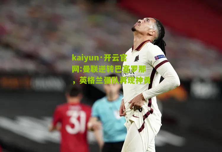 kaiyun·开云官网:曼联逆转巴塞罗那，英格兰强队再现神勇