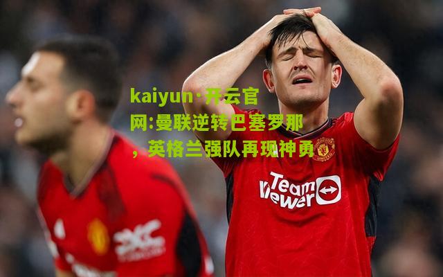 kaiyun·开云官网:曼联逆转巴塞罗那，英格兰强队再现神勇