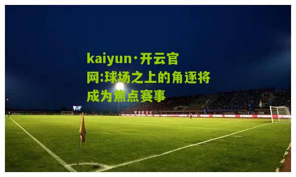 kaiyun·开云官网:球场之上的角逐将成为焦点赛事