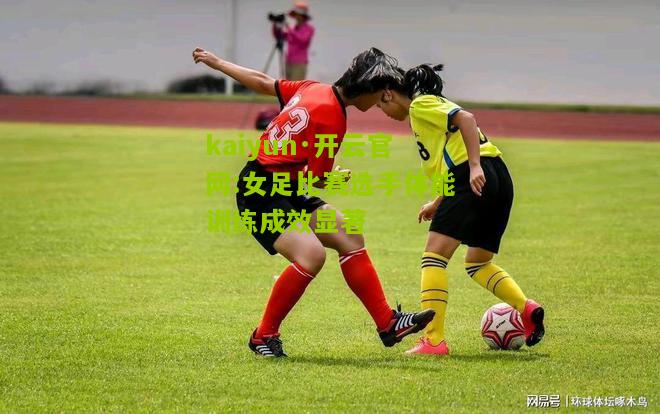 kaiyun·开云官网:女足比赛选手体能训练成效显著
