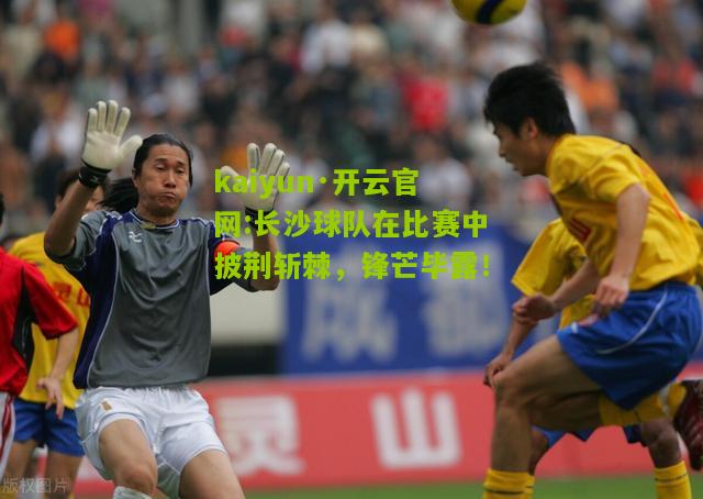 kaiyun·开云官网:长沙球队在比赛中披荆斩棘，锋芒毕露！