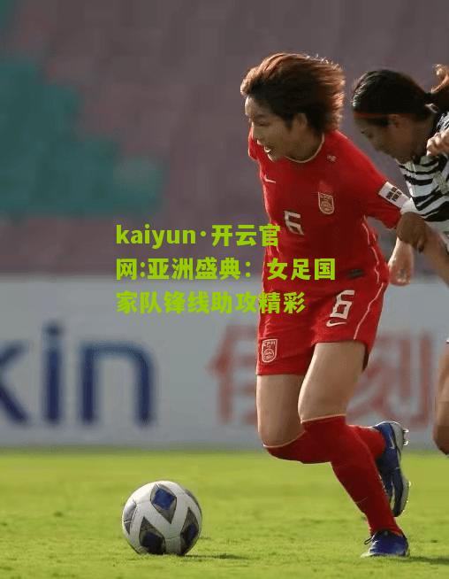 kaiyun·开云官网:亚洲盛典：女足国家队锋线助攻精彩