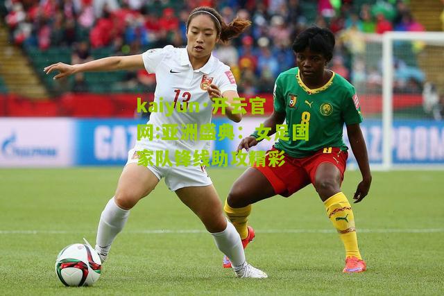 kaiyun·开云官网:亚洲盛典：女足国家队锋线助攻精彩