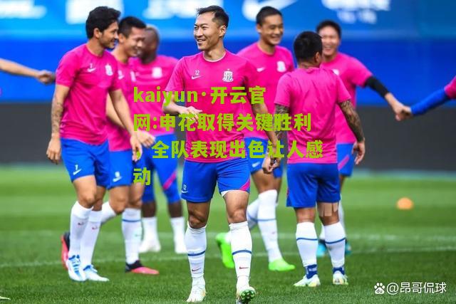 kaiyun·开云官网:申花取得关键胜利，全队表现出色让人感动