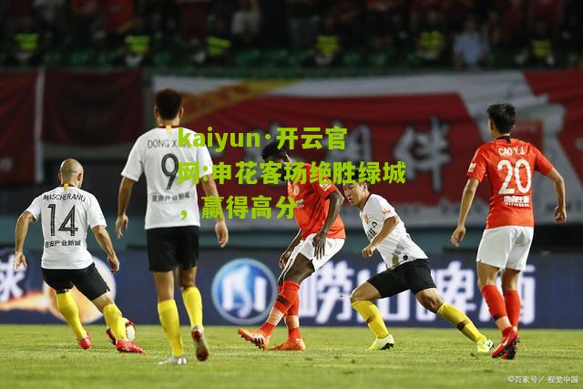 kaiyun·开云官网:申花客场绝胜绿城，赢得高分
