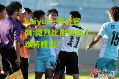 kaiyun·开云官网:激烈比拼赛场上，谁将胜出？