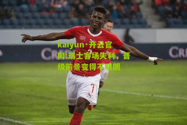 kaiyun·开云官网:瑞士客场失利，晋级前景变得不明朗