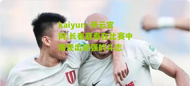 kaiyun·开云官网:长春亚泰在比赛中展现出顽强的斗志