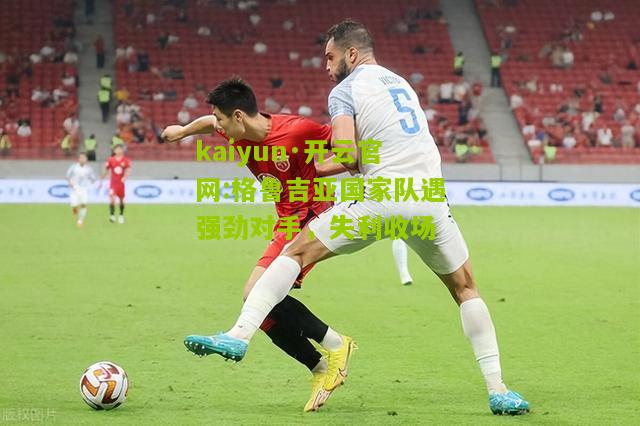 kaiyun·开云官网:格鲁吉亚国家队遇强劲对手，失利收场