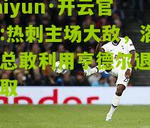 kaiyun·开云官网:热刺主场大敌，洛莱总敢利用亨德尔退席谋取