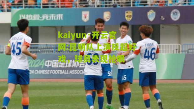 kaiyun·开云官网:昆明队上演反超好戏，球员表现抢眼