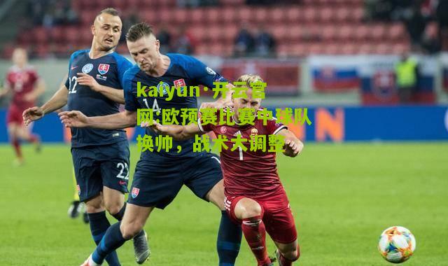 kaiyun·开云官网:欧预赛比赛中球队换帅，战术大调整