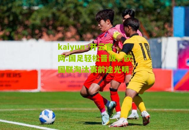 kaiyun·开云官网:国足轻松晋级，欧国联淘汰赛前途光明