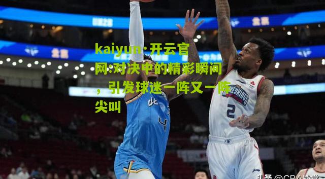 kaiyun·开云官网:对决中的精彩瞬间，引发球迷一阵又一阵尖叫