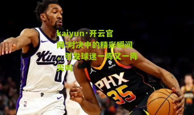 kaiyun·开云官网:对决中的精彩瞬间，引发球迷一阵又一阵尖叫