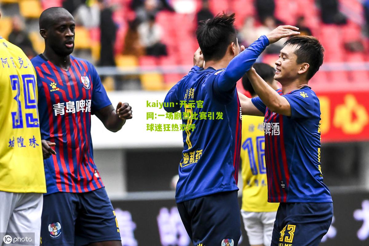 kaiyun·开云官网:一场剧烈比赛引发球迷狂热欢呼