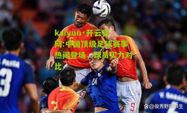 kaiyun·开云官网:中国顶级足球赛事热闹登场，球员实力对比