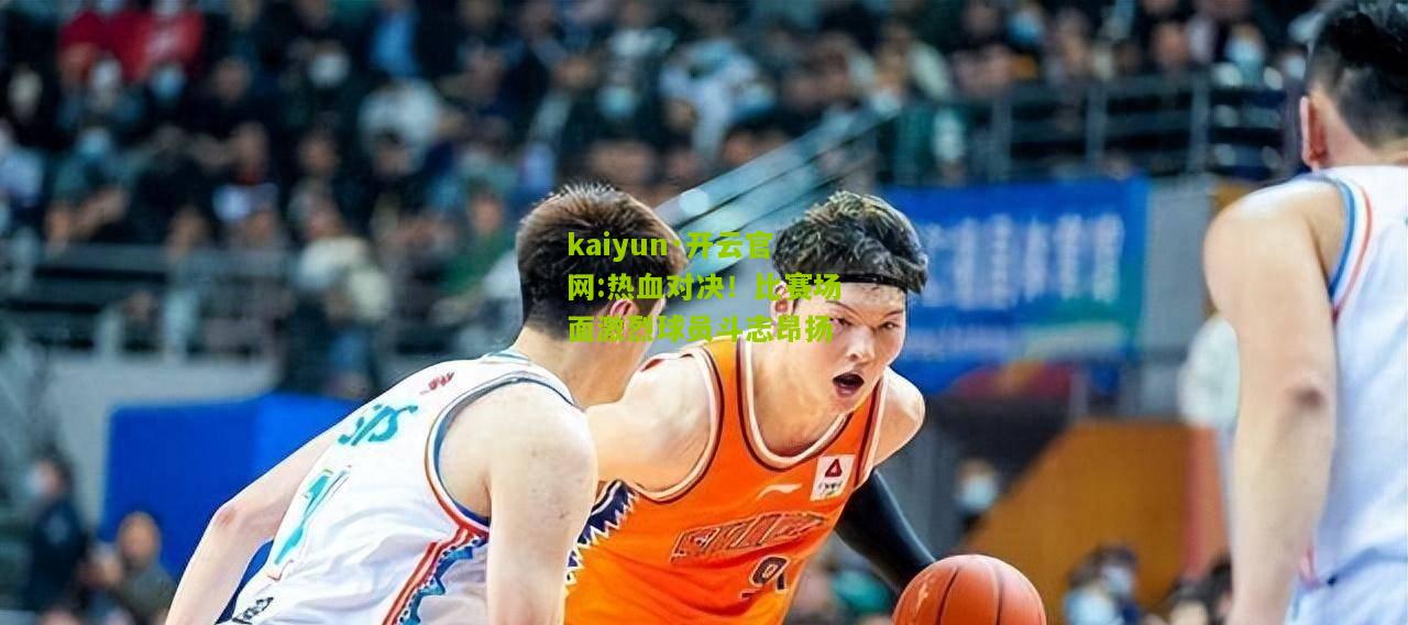 kaiyun·开云官网:热血对决！比赛场面激烈球员斗志昂扬