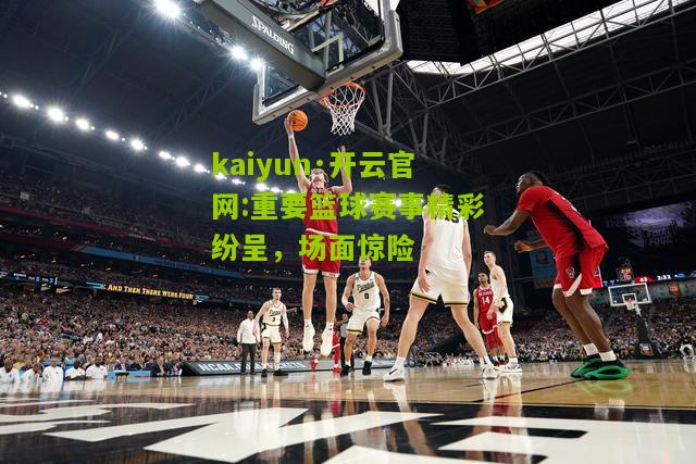 kaiyun·开云官网:重要篮球赛事精彩纷呈，场面惊险