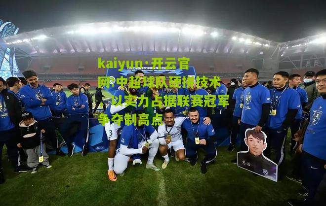 kaiyun·开云官网:中超球队硬拼技术，以实力占据联赛冠军争夺制高点