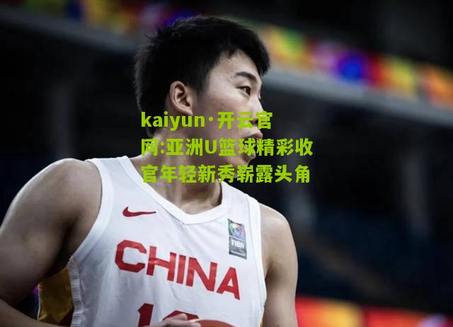 kaiyun·开云官网:亚洲U篮球精彩收官年轻新秀崭露头角