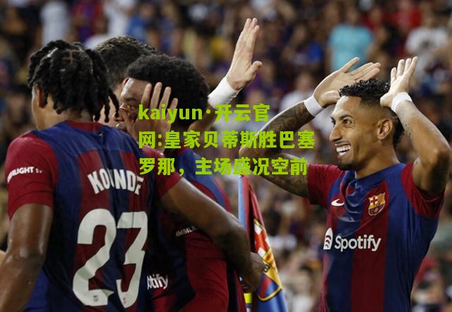 kaiyun·开云官网:皇家贝蒂斯胜巴塞罗那，主场盛况空前