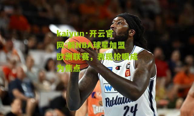 kaiyun·开云官网:前NBA球星加盟欧洲联赛，表现抢眼成为焦点