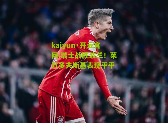kaiyun·开云官网:瑞士战胜波兰！莱万多夫斯基表现平平