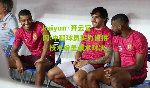 kaiyun·开云官网:中超球员实力比拼：技术纷呈战术对决