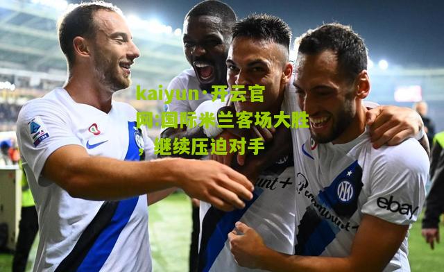 kaiyun·开云官网:国际米兰客场大胜，继续压迫对手