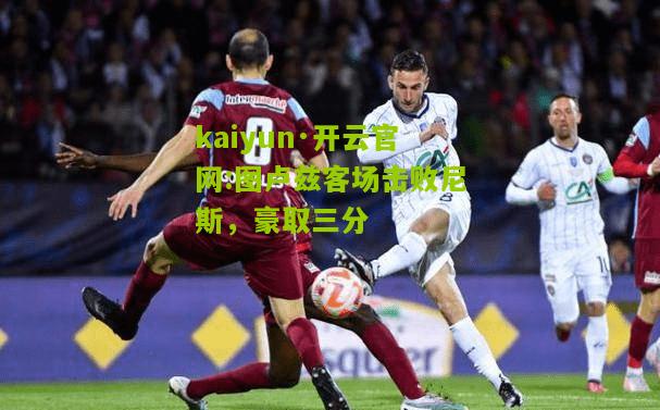 kaiyun·开云官网:图卢兹客场击败尼斯，豪取三分