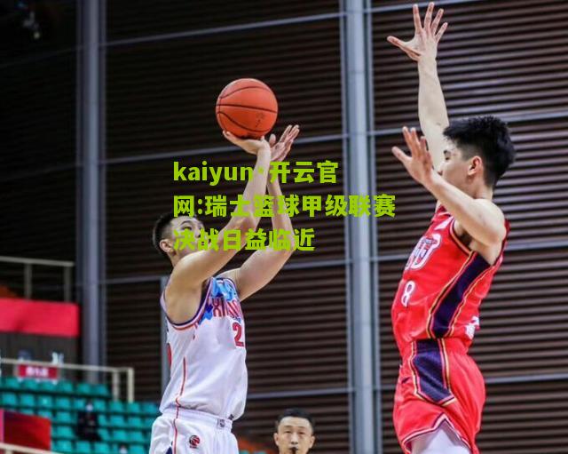 kaiyun·开云官网:瑞士篮球甲级联赛决战日益临近