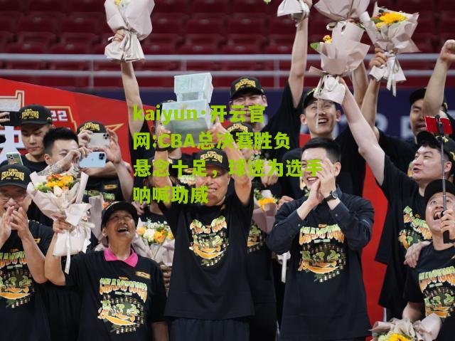 kaiyun·开云官网:CBA总决赛胜负悬念十足，球迷为选手呐喊助威