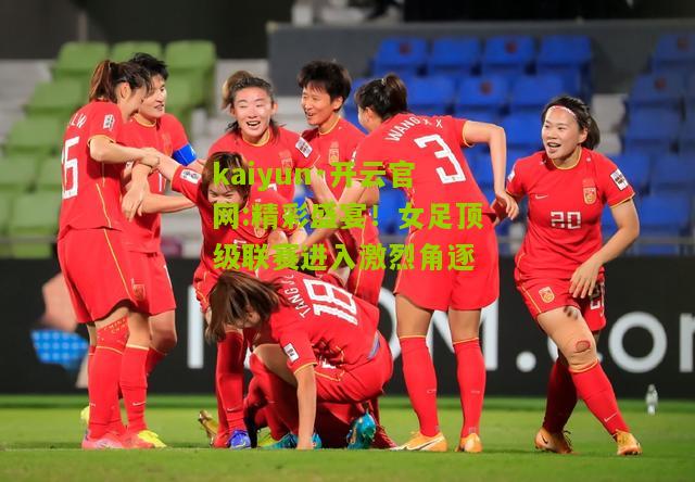 kaiyun·开云官网:精彩盛宴！女足顶级联赛进入激烈角逐