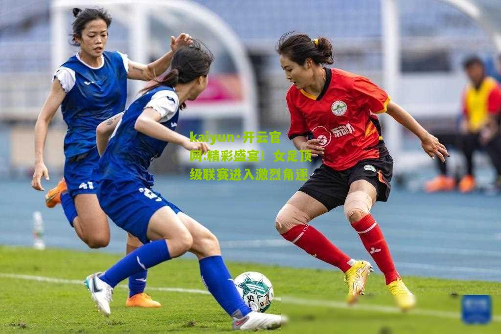 kaiyun·开云官网:精彩盛宴！女足顶级联赛进入激烈角逐