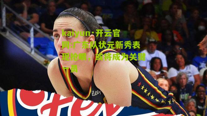 kaiyun·开云官网:广东队状元新秀表现抢眼，或将成为关键一员