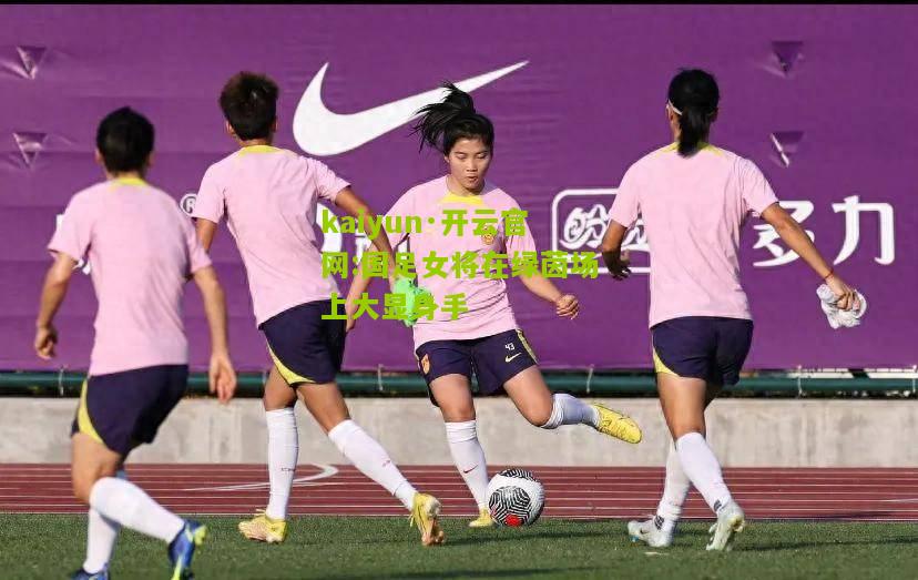 kaiyun·开云官网:国足女将在绿茵场上大显身手