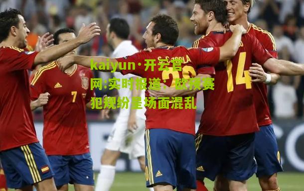 kaiyun·开云官网:实时报道：欧预赛犯规纷呈场面混乱