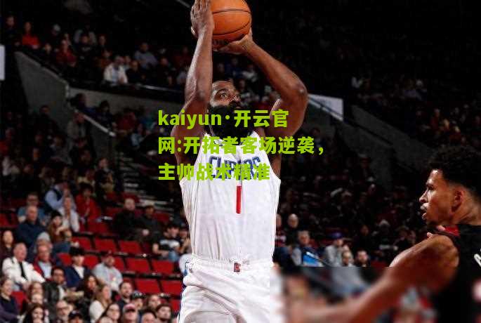 kaiyun·开云官网:开拓者客场逆袭，主帅战术精准