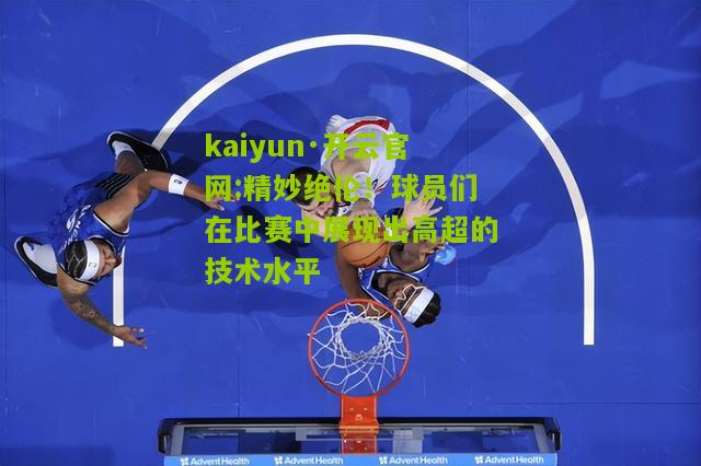 kaiyun·开云官网:精妙绝伦！球员们在比赛中展现出高超的技术水平