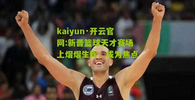 kaiyun·开云官网:新晋篮球天才赛场上熠熠生辉，成为焦点