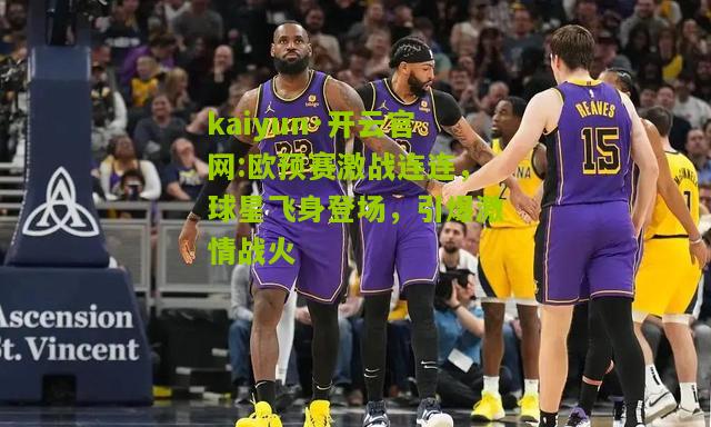 kaiyun·开云官网:欧预赛激战连连，球星飞身登场，引爆激情战火
