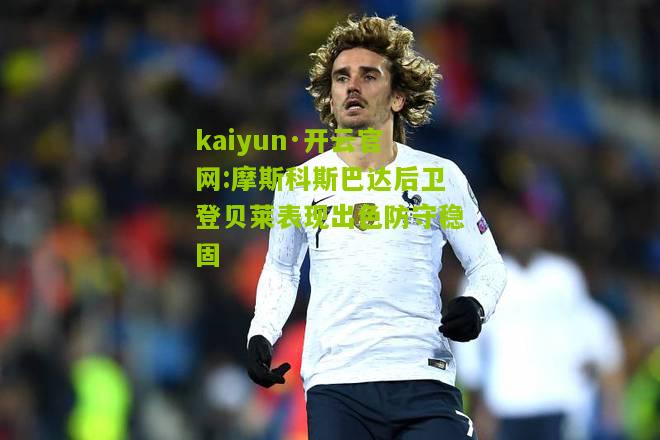 kaiyun·开云官网:摩斯科斯巴达后卫登贝莱表现出色防守稳固