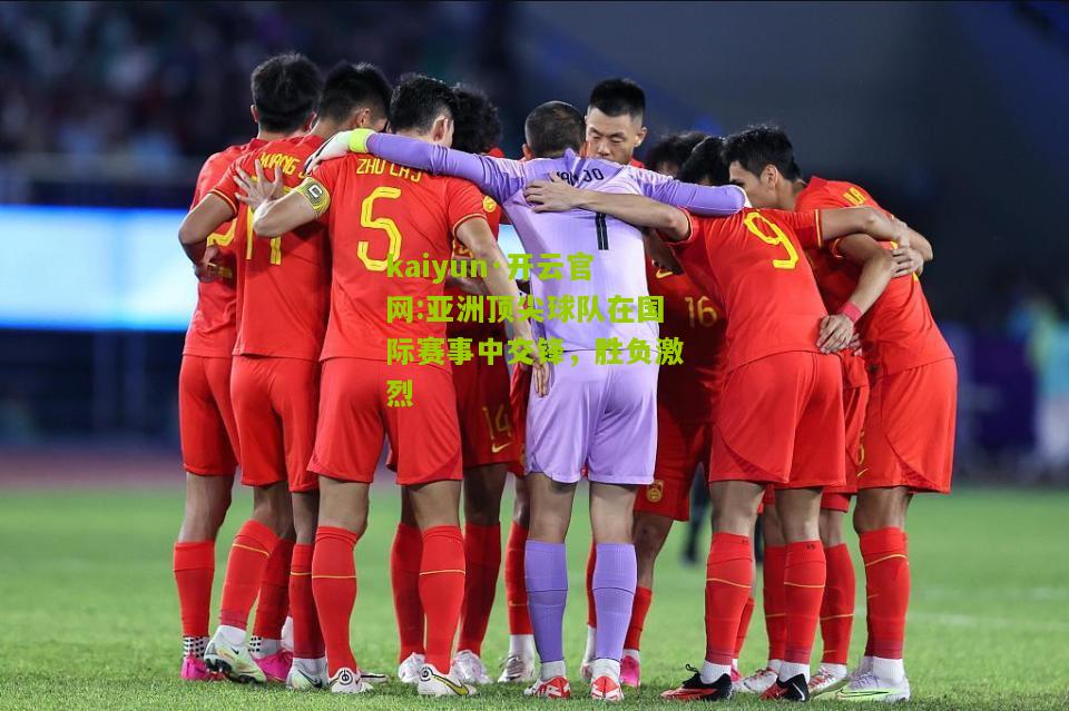 kaiyun·开云官网:亚洲顶尖球队在国际赛事中交锋，胜负激烈