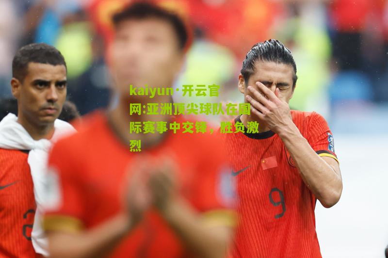 kaiyun·开云官网:亚洲顶尖球队在国际赛事中交锋，胜负激烈