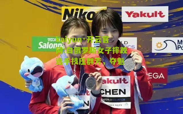 kaiyun·开云官网:白俄罗斯女子摔跤选手技压群芳，夺魁