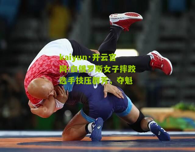kaiyun·开云官网:白俄罗斯女子摔跤选手技压群芳，夺魁