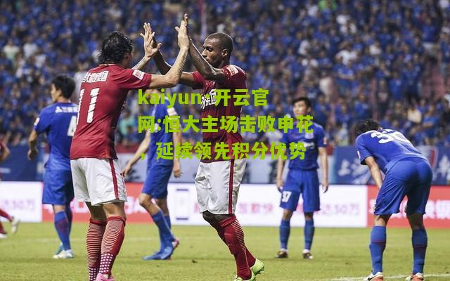kaiyun·开云官网:恒大主场击败申花，延续领先积分优势
