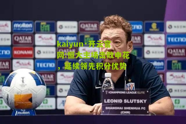 kaiyun·开云官网:恒大主场击败申花，延续领先积分优势